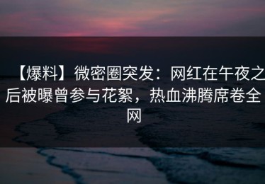 【爆料】微密圈突发：网红在午夜之后被曝曾参与花絮，热血沸腾席卷全网