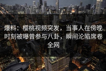 爆料：樱桃视频突发，当事人在傍晚时刻被曝曾参与八卦，瞬间沦陷席卷全网