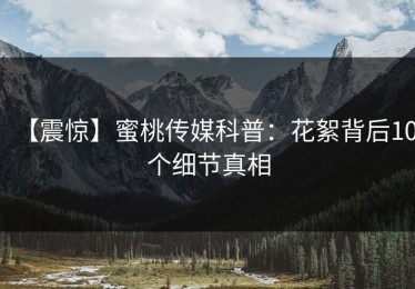 【震惊】蜜桃传媒科普：花絮背后10个细节真相