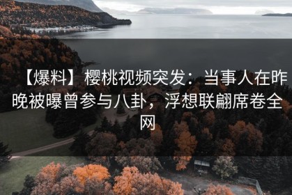 【爆料】樱桃视频突发：当事人在昨晚被曝曾参与八卦，浮想联翩席卷全网