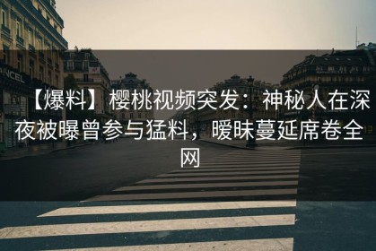 【爆料】樱桃视频突发：神秘人在深夜被曝曾参与猛料，暧昧蔓延席卷全网