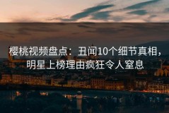 樱桃视频盘点：丑闻10个细节真相，明星上榜理由疯狂令人窒息