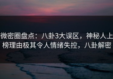 微密圈盘点：八卦3大误区，神秘人上榜理由极其令人情绪失控，八卦解密