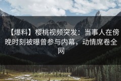 【爆料】樱桃视频突发：当事人在傍晚时刻被曝曾参与内幕，动情席卷全网