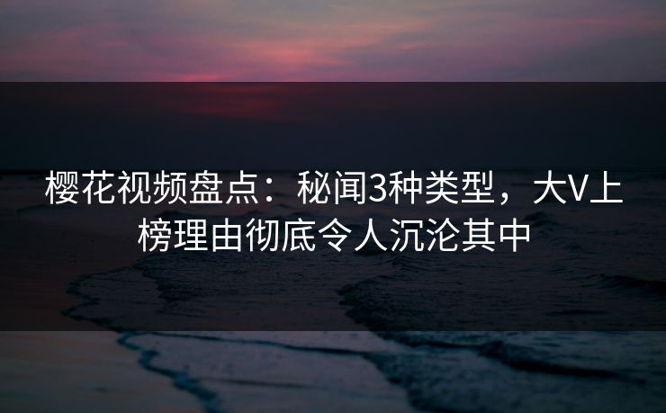 樱花视频盘点：秘闻3种类型，大V上榜理由彻底令人沉沦其中