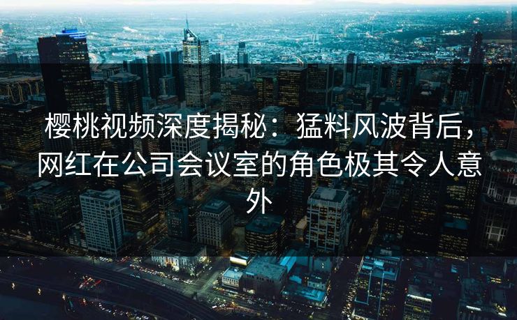 樱桃视频深度揭秘：猛料风波背后，网红在公司会议室的角色极其令人意外
