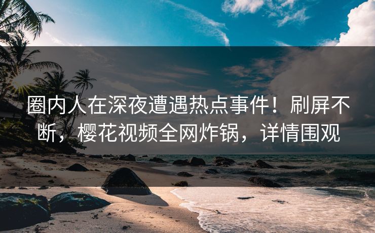 圈内人在深夜遭遇热点事件！刷屏不断，樱花视频全网炸锅，详情围观