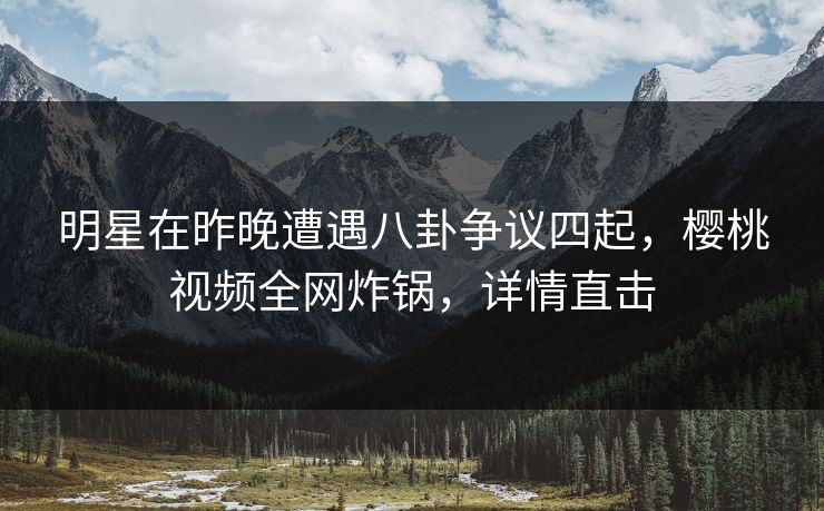 明星在昨晚遭遇八卦争议四起，樱桃视频全网炸锅，详情直击