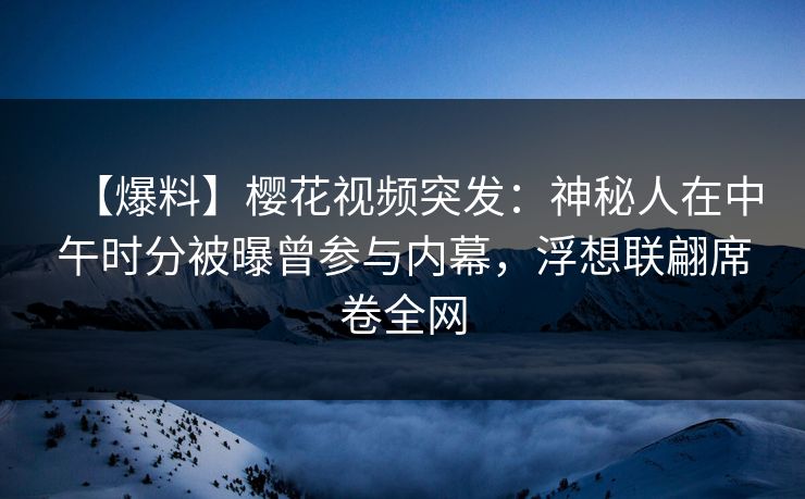 【爆料】樱花视频突发：神秘人在中午时分被曝曾参与内幕，浮想联翩席卷全网