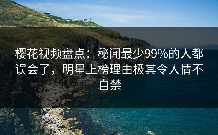 樱花视频盘点：秘闻最少99%的人都误会了，明星上榜理由极其令人情不自禁