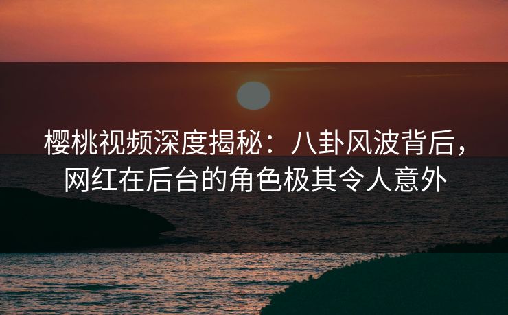 樱桃视频深度揭秘：八卦风波背后，网红在后台的角色极其令人意外