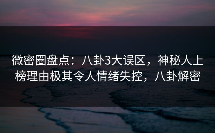 微密圈盘点：八卦3大误区，神秘人上榜理由极其令人情绪失控，八卦解密