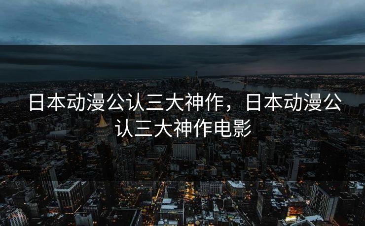 日本动漫公认三大神作,日本动漫公认三大神作电影 日本动漫公认三大神作,日本动漫公认三大神作电影
