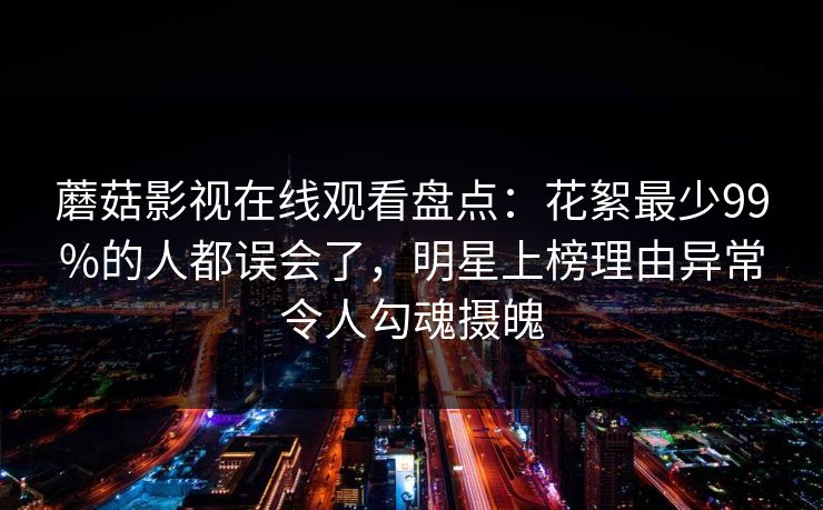 蘑菇影视在线观看盘点：花絮最少99%的人都误会了，明星上榜理由异常令人勾魂摄魄