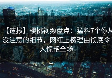 【速报】樱桃视频盘点：猛料7个你从没注意的细节，网红上榜理由彻底令人惊艳全场