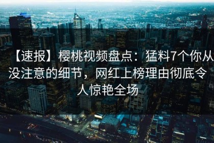 【速报】樱桃视频盘点：猛料7个你从没注意的细节，网红上榜理由彻底令人惊艳全场