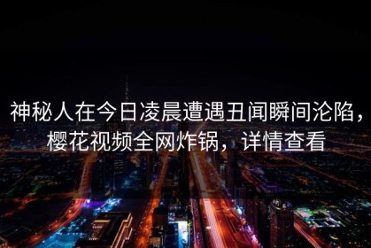 神秘人在今日凌晨遭遇丑闻瞬间沦陷，樱花视频全网炸锅，详情查看