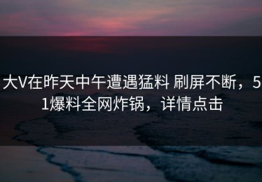 大V在昨天中午遭遇猛料 刷屏不断，51爆料全网炸锅，详情点击