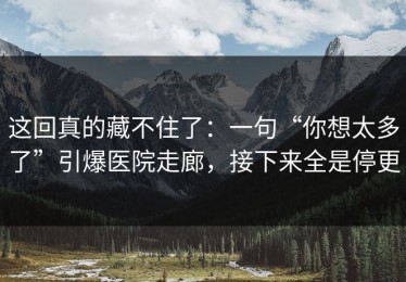 这回真的藏不住了：一句“你想太多了”引爆医院走廊，接下来全是停更