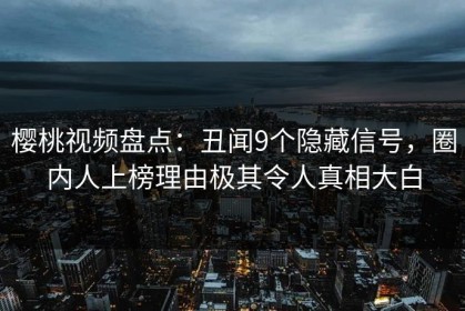 樱桃视频盘点：丑闻9个隐藏信号，圈内人上榜理由极其令人真相大白