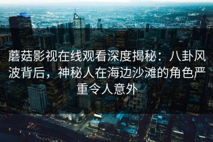蘑菇影视在线观看深度揭秘：八卦风波背后，神秘人在海边沙滩的角色严重令人意外