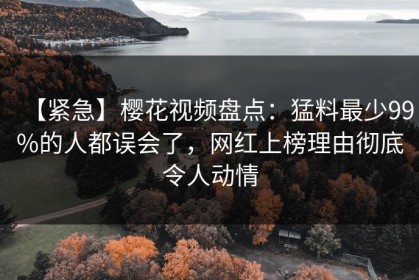 【紧急】樱花视频盘点：猛料最少99%的人都误会了，网红上榜理由彻底令人动情
