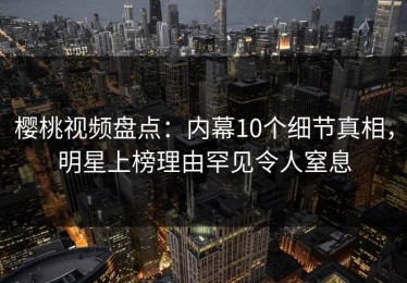 樱桃视频盘点：内幕10个细节真相，明星上榜理由罕见令人窒息