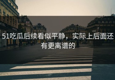 51吃瓜后续看似平静，实际上后面还有更离谱的