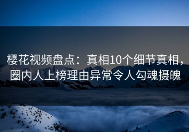 樱花视频盘点：真相10个细节真相，圈内人上榜理由异常令人勾魂摄魄