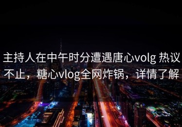 主持人在中午时分遭遇唐心volg 热议不止，糖心vlog全网炸锅，详情了解