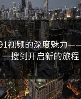 探索新91视频的深度魅力——从随手一搜到开启新的旅程
