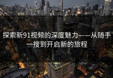 探索新91视频的深度魅力——从随手一搜到开启新的旅程
