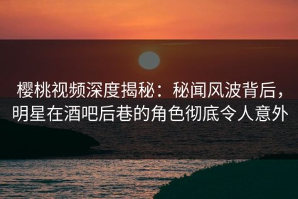 樱桃视频深度揭秘：秘闻风波背后，明星在酒吧后巷的角色彻底令人意外