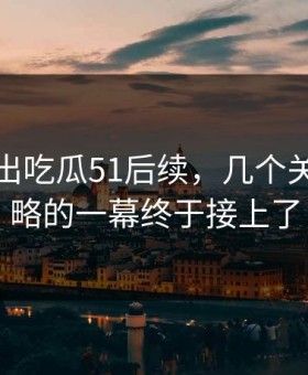 最新传出吃瓜51后续，几个关键被忽略的一幕终于接上了