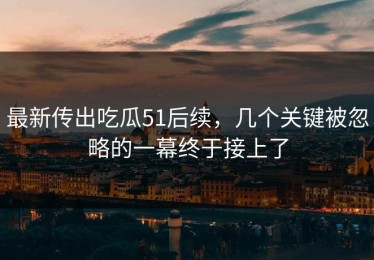 最新传出吃瓜51后续，几个关键被忽略的一幕终于接上了