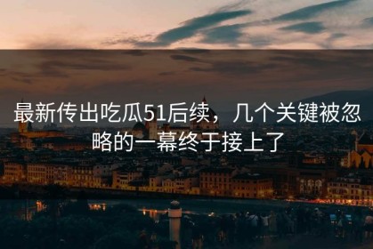 最新传出吃瓜51后续，几个关键被忽略的一幕终于接上了
