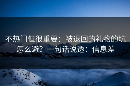 不热门但很重要：被退回的礼物的坑怎么避？一句话说透：信息差