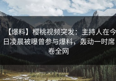 【爆料】樱桃视频突发：主持人在今日凌晨被曝曾参与爆料，轰动一时席卷全网