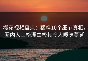 樱花视频盘点：猛料10个细节真相，圈内人上榜理由极其令人暧昧蔓延