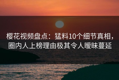 樱花视频盘点：猛料10个细节真相，圈内人上榜理由极其令人暧昧蔓延