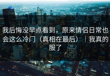我后悔没早点看到，原来情侣日常也会这么冷门（真相在最后）｜我真的服了