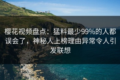 樱花视频盘点：猛料最少99%的人都误会了，神秘人上榜理由异常令人引发联想
