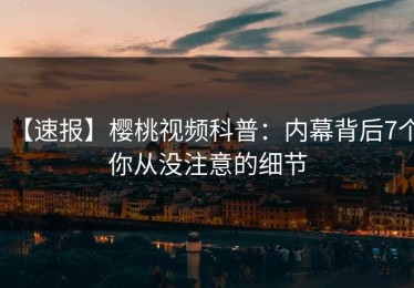 【速报】樱桃视频科普：内幕背后7个你从没注意的细节