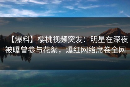 【爆料】樱桃视频突发：明星在深夜被曝曾参与花絮，爆红网络席卷全网