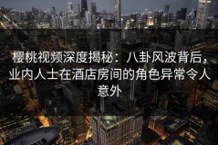 樱桃视频深度揭秘：八卦风波背后，业内人士在酒店房间的角色异常令人意外