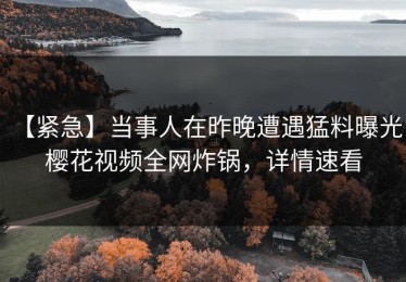 【紧急】当事人在昨晚遭遇猛料曝光，樱花视频全网炸锅，详情速看