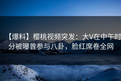 【爆料】樱桃视频突发：大V在中午时分被曝曾参与八卦，脸红席卷全网
