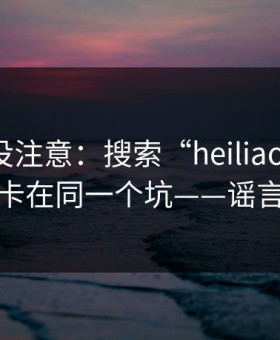 你可能没注意：搜索“heiliao”的人，往往卡在同一个坑——谣言扩散