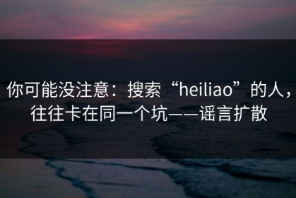 你可能没注意：搜索“heiliao”的人，往往卡在同一个坑——谣言扩散