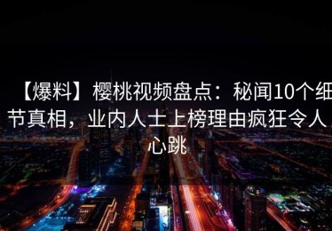 【爆料】樱桃视频盘点：秘闻10个细节真相，业内人士上榜理由疯狂令人心跳